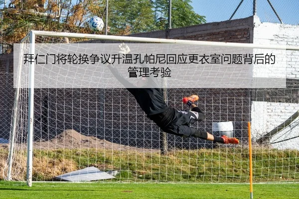 拜仁门将轮换争议升温孔帕尼回应更衣室问题背后的管理考验